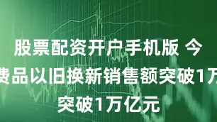 股票配资开户手机版 今年消费品以旧换新销售额突破1万亿元