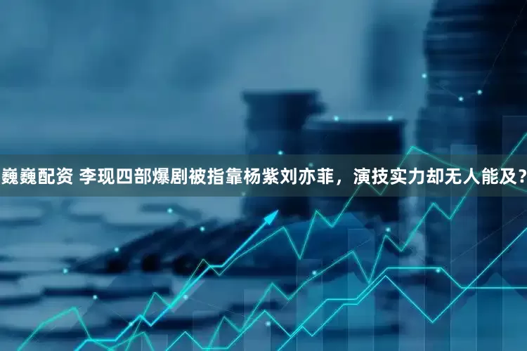 巍巍配资 李现四部爆剧被指靠杨紫刘亦菲，演技实力却无人能及？