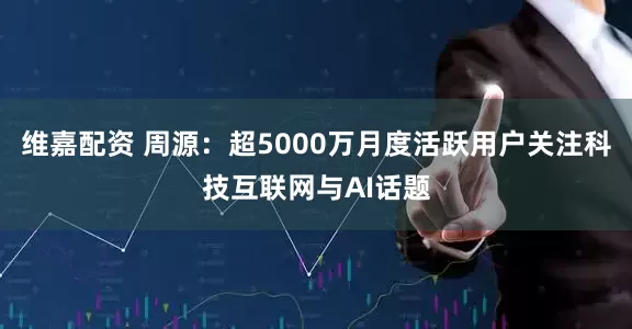 维嘉配资 周源：超5000万月度活跃用户关注科技互联网与AI话题