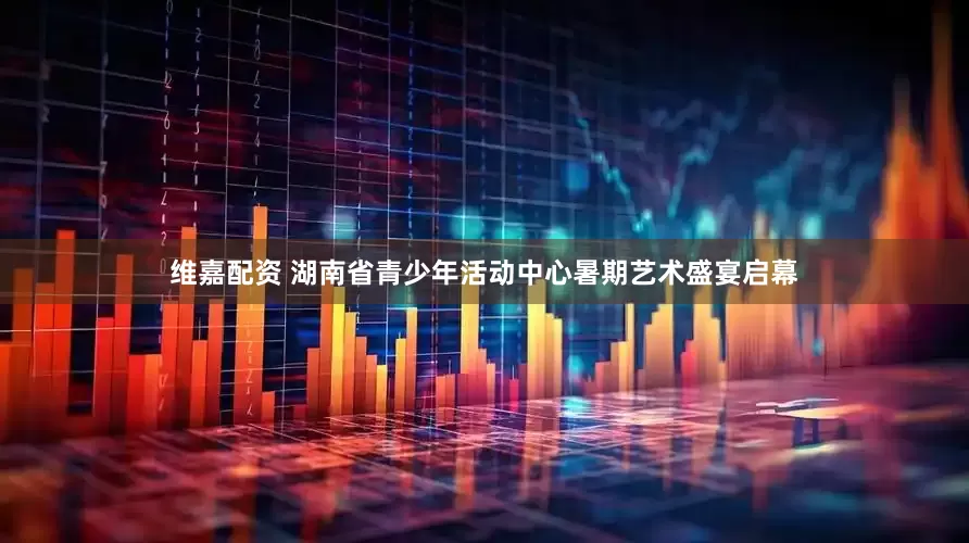 维嘉配资 湖南省青少年活动中心暑期艺术盛宴启幕
