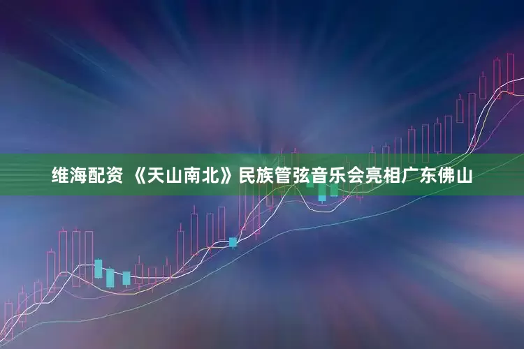 维海配资 《天山南北》民族管弦音乐会亮相广东佛山