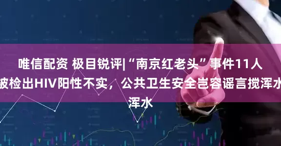 唯信配资 极目锐评|“南京红老头”事件11人被检出HIV阳性不实，公共卫生安全岂容谣言搅浑水