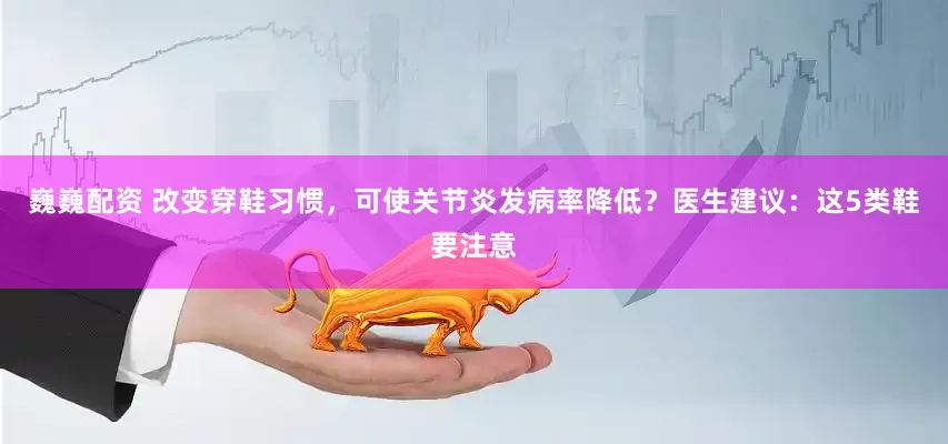 巍巍配资 改变穿鞋习惯，可使关节炎发病率降低？医生建议：这5类鞋要注意