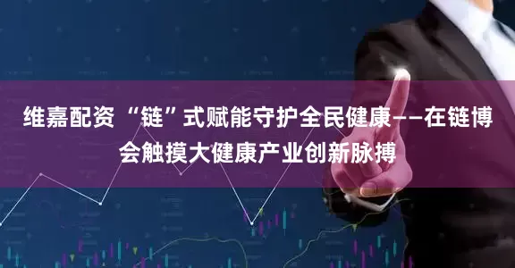 维嘉配资 “链”式赋能守护全民健康——在链博会触摸大健康产业创新脉搏