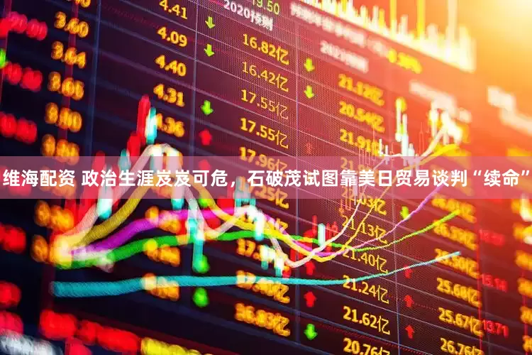 维海配资 政治生涯岌岌可危，石破茂试图靠美日贸易谈判“续命”