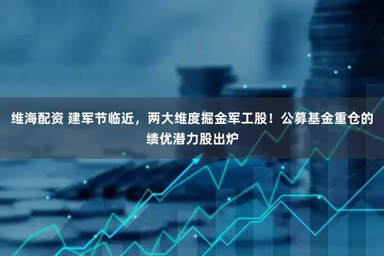维海配资 建军节临近，两大维度掘金军工股！公募基金重仓的绩优潜力股出炉