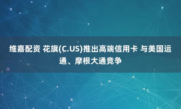维嘉配资 花旗(C.US)推出高端信用卡 与美国运通、摩根大通竞争