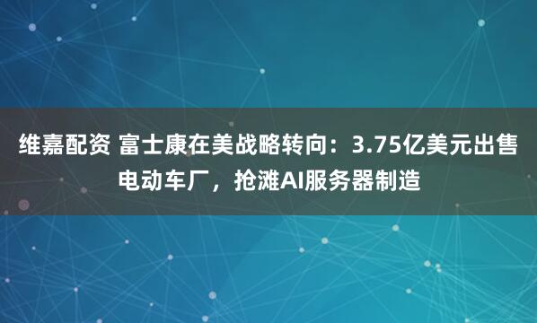 维嘉配资 富士康在美战略转向：3.75亿美元出售电动车厂，抢滩AI服务器制造