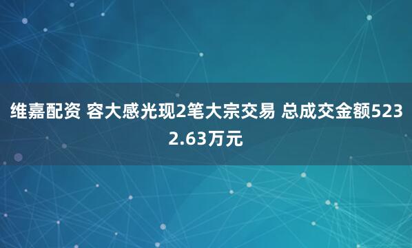 维嘉配资 容大感光现2笔大宗交易 总成交金额5232.63万元