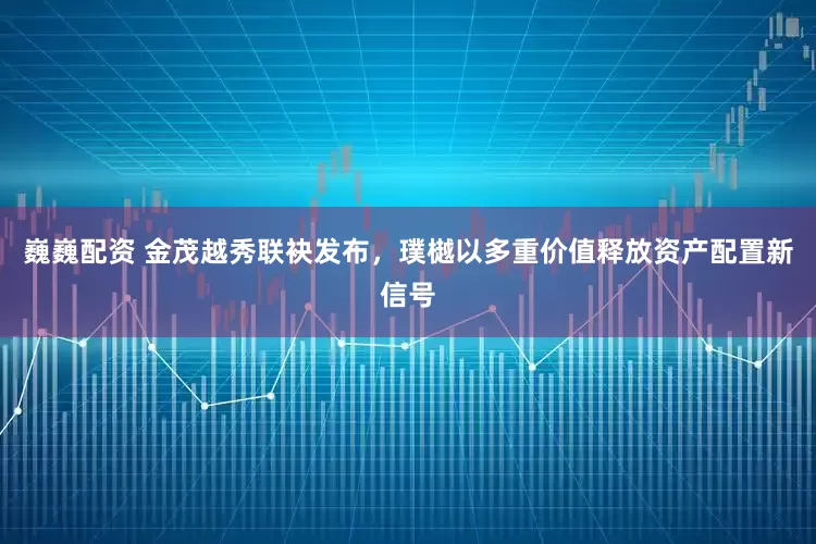 巍巍配资 金茂越秀联袂发布，璞樾以多重价值释放资产配置新信号