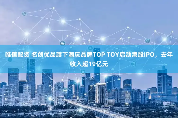 唯信配资 名创优品旗下潮玩品牌TOP TOY启动港股IPO，去年收入超19亿元